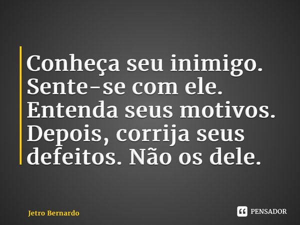 Conheça seu inimigo. Sente-se com ele. Entenda seus motivos. Depois, corrija seus defeitos. Não os dele.... Frase de Jetro Bernardo.