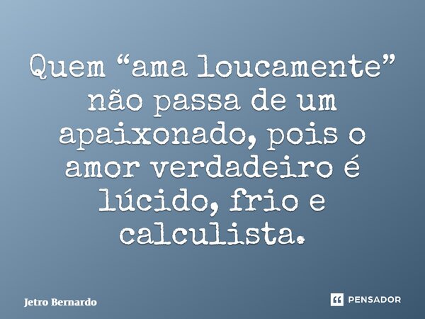 ⁠Quem “ama loucamente” não passa de um apaixonado, pois o amor verdadeiro é lúcido, frio e calculista.... Frase de Jetro Bernardo.