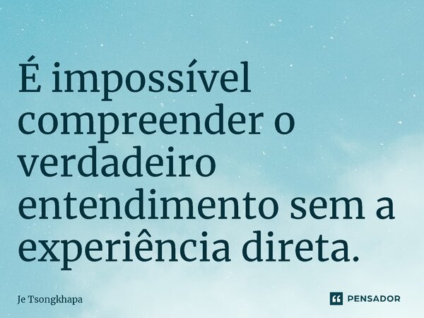 É impossível compreender o verdadeiro entendimento sem a experiência direta.... Frase de Je Tsongkhapa.