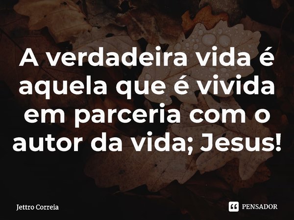 ⁠A verdadeira vida é aquela que é vivida em parceria com o autor da vida; Jesus!... Frase de Jettro Correia.