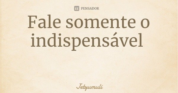 Fale somente o indispensável... Frase de Jetyumuli.