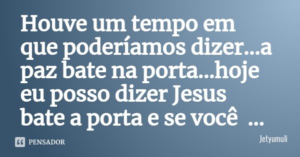 Houve um tempo em que poderíamos dizer...a paz bate na porta...hoje eu posso dizer Jesus bate a porta e se você abrir ele entra e ceia contigo... Frase de Jetyumuli.