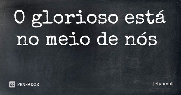 O glorioso está no meio de nós... Frase de Jetyumuli.