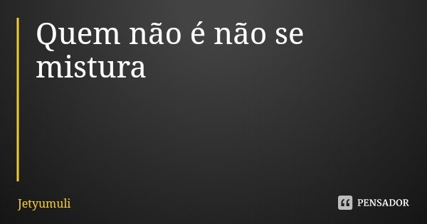 Quem não é não se mistura... Frase de Jetyumuli.