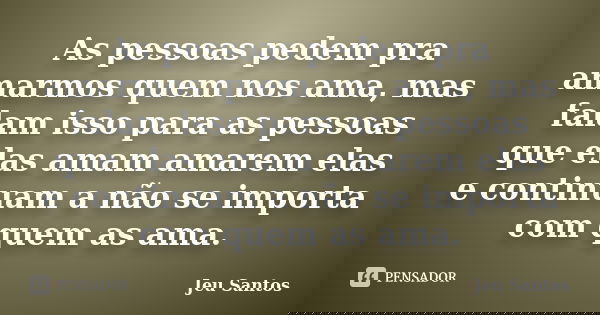 As pessoas pedem pra amarmos quem nos ama, mas falam isso para as pessoas que elas amam amarem elas e continuam a não se importa com quem as ama.... Frase de Jeu Santos.
