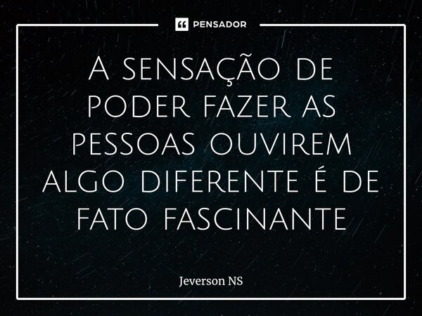 ⁠A sensação de poder fazer as pessoas ouvirem algo diferente é de fato fascinante... Frase de Jeverson NS.