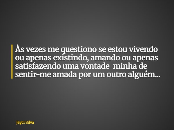 Às vezes me questiono se estou vivendo ou apenas existindo, amando ou apenas satisfazendo uma vontade minha de sentir-me amada por um outro alguém...... Frase de Jeyci Silva.