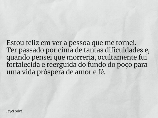 Estou feliz em ver a pessoa que me tornei. Ter passado por cima de tantas dificuldades e, quando pensei que morreria, ocultamente fui fortalecida e reerguida do... Frase de Jeyci Silva.