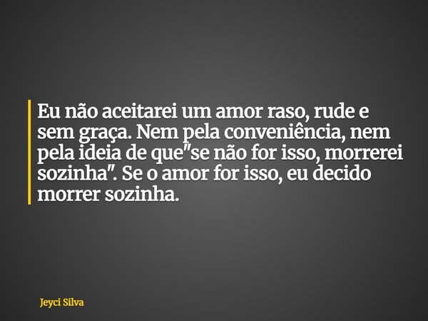 Eu não aceitarei um amor raso, rude e sem graça. Nem pela conveniência, nem pela ideia de que "se não for isso, morrerei sozinha". Se o amor for isso,... Frase de Jeyci Silva.