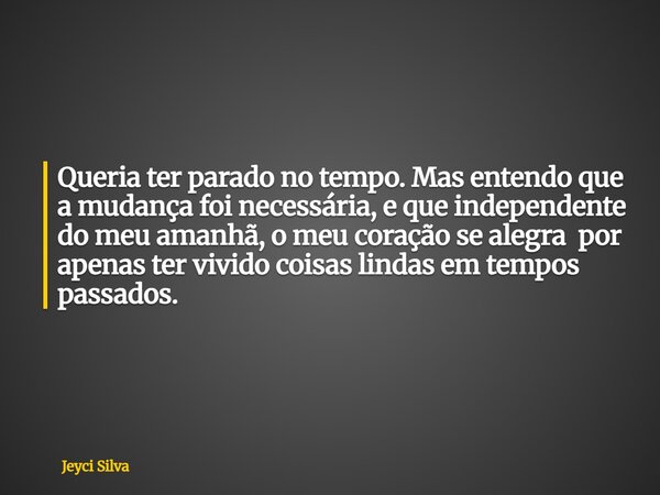 Queria ter parado no tempo. Mas entendo que a mudança foi necessária, e que independente do meu amanhã, o meu coração se alegra por apenas ter vividocoisas lind... Frase de Jeyci Silva.