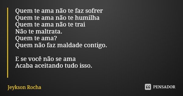 Quem te ama não te faz sofrer
Quem te ama não te humilha
Quem te ama não te trai
Não te maltrata.
Quem te ama?
Quem não faz maldade contigo. E se você não se am... Frase de Jeykson Rocha.