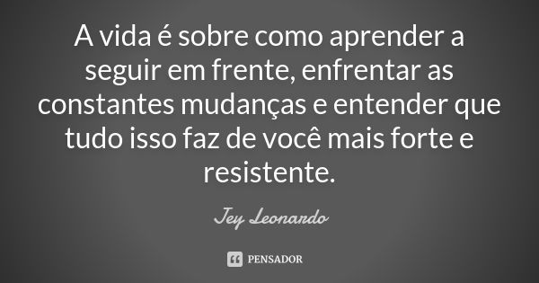 A vida é sobre como aprender a seguir em frente, enfrentar as constantes mudanças e entender que tudo isso faz de você mais forte e resistente.... Frase de Jey Leonardo.