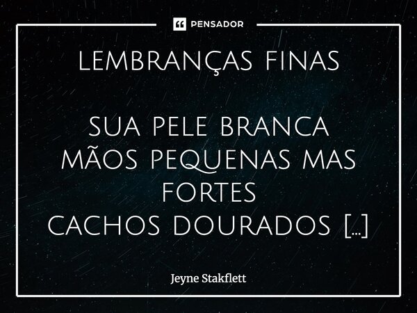 lembranças finas sua pele branca
mãos pequenas mas fortes
cachos dourados pelados na cama
nossas manhãs e mãos
beijos mansos em noites claras
risadas ao nascer... Frase de Jeyne Stakflett.