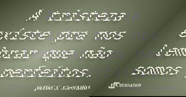 A tristeza existe pra nos lembrar que não somos perfeitos.... Frase de Jeziel L. Carvalho.