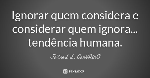 Ignorar quem considera e considerar quem ignora... tendência humana.... Frase de Jeziel L. Carvalho.