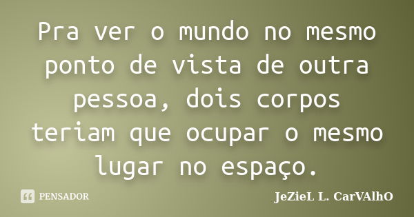 Pra ver o mundo no mesmo ponto de vista de outra pessoa, dois corpos teriam que ocupar o mesmo lugar no espaço.... Frase de Jeziel L. Carvalho.