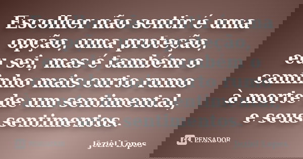 Escolher não sentir é uma opção, uma proteção, eu sei, mas é também o caminho mais curto rumo à morte de um sentimental, e seus sentimentos.... Frase de Jeziel Lopes.