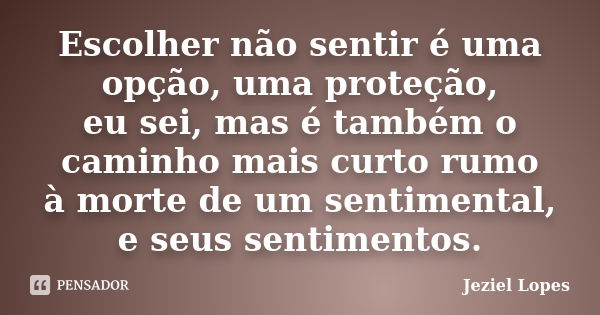 Escolher não sentir é uma opção, uma proteção, eu sei, mas é também o caminho mais curto rumo à morte de um sentimental, e seus sentimentos.... Frase de Jeziel Lopes.