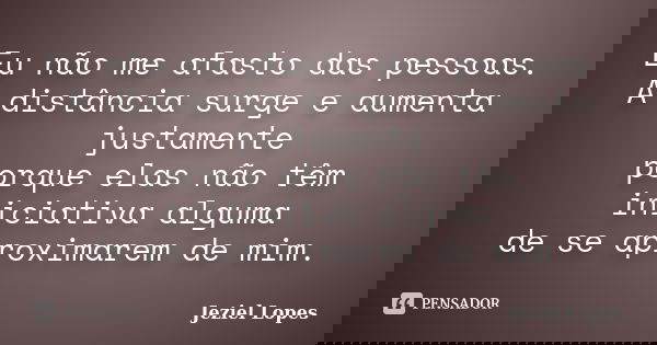 Eu não me afasto das pessoas. A distância surge e aumenta justamente porque elas não têm iniciativa alguma de se aproximarem de mim.... Frase de Jeziel Lopes.