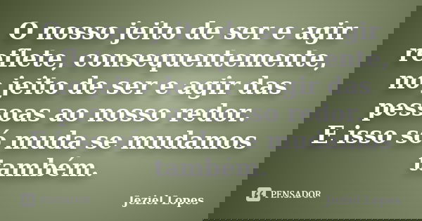 O nosso jeito de ser e agir reflete, consequentemente, no jeito de ser e agir das pessoas ao nosso redor. E isso só muda se mudamos também.... Frase de Jeziel Lopes.