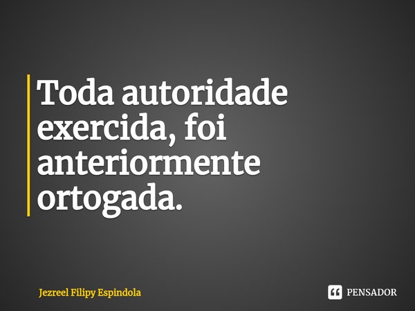 ⁠Toda autoridade exercida, foi anteriormente ortogada.... Frase de Jezreel Filipy Espindola.