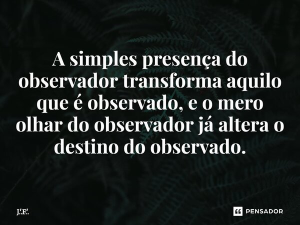 ⁠A simples presença do observador transforma aquilo que é observado, e o mero olhar do observador já altera o destino do observado.... Frase de J.'.F.'..