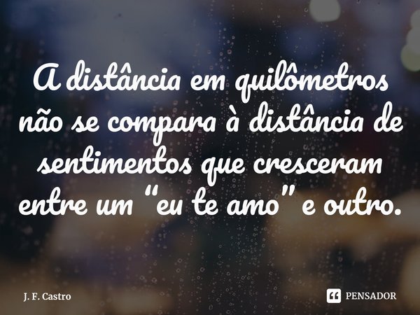 ⁠A distância em quilômetros não se compara à distância de sentimentos que cresceram entre um “eu te amo” e outro.... Frase de J. F. Castro.