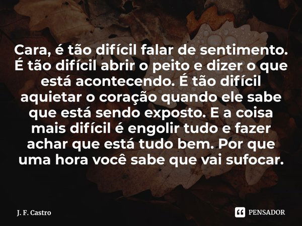 ⁠Cara, é tão difícil falar de sentimento. É tão difícil abrir o peito e dizer o que está acontecendo. É tão difícil aquietar o coração quando ele sabe que está ... Frase de J. F. Castro.