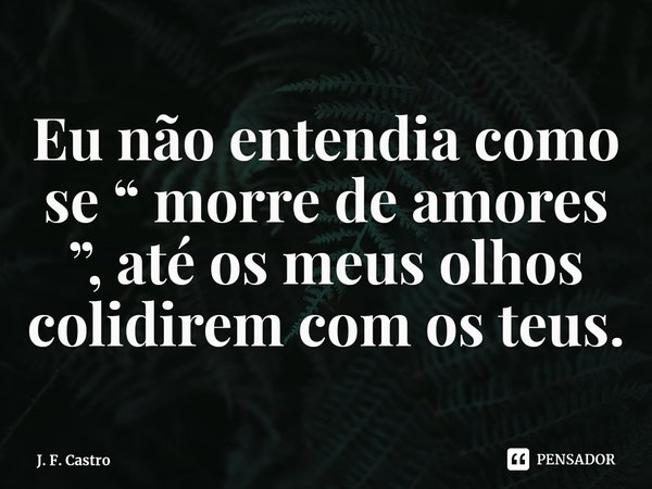 ⁠Eu não entendia como se “ morre de amores ”, até os meus olhos colidirem com os teus.... Frase de J. F. Castro.