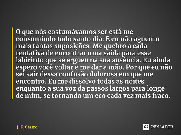 ⁠O que nós costumávamos ser está me consumindo todo santo dia. E eu não aguento mais tantas suposições. Me quebro a cada tentativa de encontrar uma saída para e... Frase de J. F. Castro.