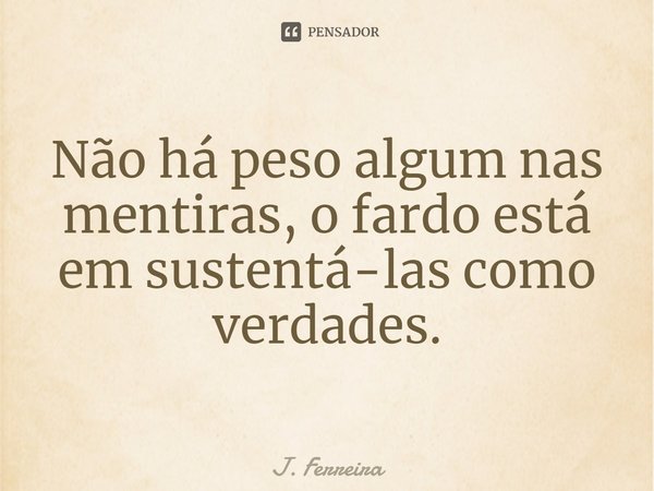 ⁠Não há peso algum nas mentiras, o fardo está em sustentá-las como verdades.... Frase de J. Ferreira.