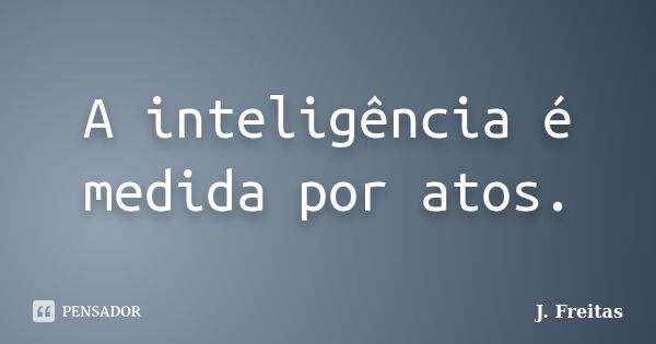 A inteligência é medida por atos.... Frase de J.Freitas.