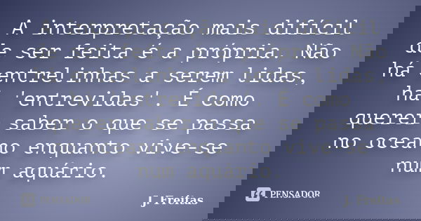 A interpretação mais difícil de ser feita é a própria. Não há entrelinhas a serem lidas, há 'entrevidas'. É como querer saber o que se passa no oceano enquanto ... Frase de J.Freitas.