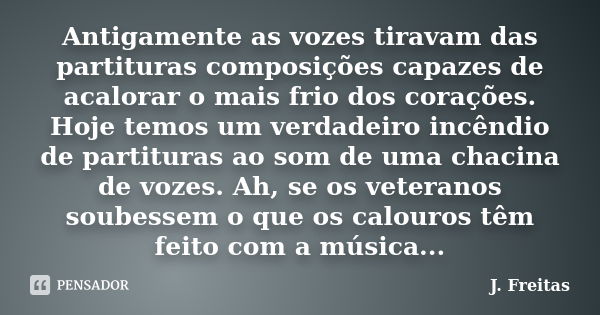 Antigamente as vozes tiravam das partituras composições capazes de acalorar o mais frio dos corações. Hoje temos um verdadeiro incêndio de partituras ao som de ... Frase de J.Freitas.