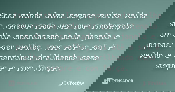 Essa minha alma sempre muito velha se renova cada vez que contemplo um dia ensolarado pela janela e penso: sou velho, mas até o sol é velho e continua brilhando... Frase de J.Freitas.