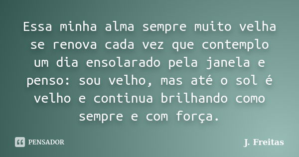 Essa minha alma sempre muito velha se renova cada vez que contemplo um dia ensolarado pela janela e penso: sou velho, mas até o sol é velho e continua brilhando... Frase de J.Freitas.