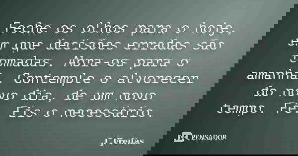 Feche os olhos para o hoje, em que decisões erradas são tomadas. Abra-os para o amanhã. Contemple o alvorecer do novo dia, de um novo tempo. Fé. Eis o necessári... Frase de J.Freitas.