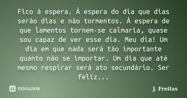 Fico à espera. À espera do dia que dias serão dias e não tormentos. À espera de que lamentos tornem-se calmaria, quase sou capaz de ver esse dia. Meu dia! Um di... Frase de J.Freitas.