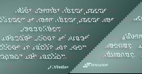 Não tenho hora para aflorar e nem hora para me recolher. Quem decide isso é você mesmo, disse o ódio ao ser humano, capaz de odiar.... Frase de J.Freitas.