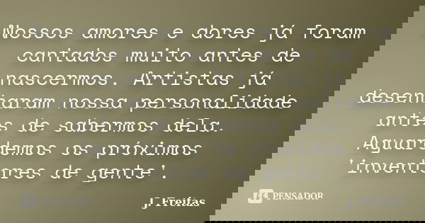 Nossos amores e dores já foram cantados muito antes de nascermos. Artistas já desenharam nossa personalidade antes de sabermos dela. Aguardemos os próximos 'inv... Frase de J.Freitas.