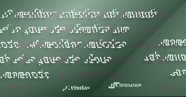 O melhor cheiro do mundo é o que te lembra um momento. A melhor música do mundo é a que te leva ao momento.... Frase de J.Freitas.