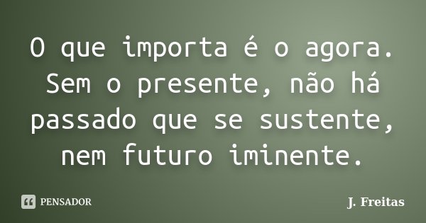 O que importa é o agora. Sem o presente, não há passado que se sustente, nem futuro iminente.... Frase de J.Freitas.