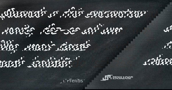 Quando o frio encontrou a noite, fez-se ali um filho, mais tarde chamado 'solidão'.... Frase de J.Freitas.