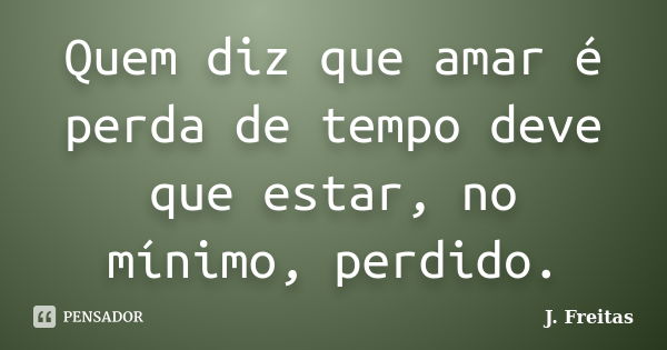 Quem diz que amar é perda de tempo deve que estar, no mínimo, perdido.... Frase de J.Freitas.