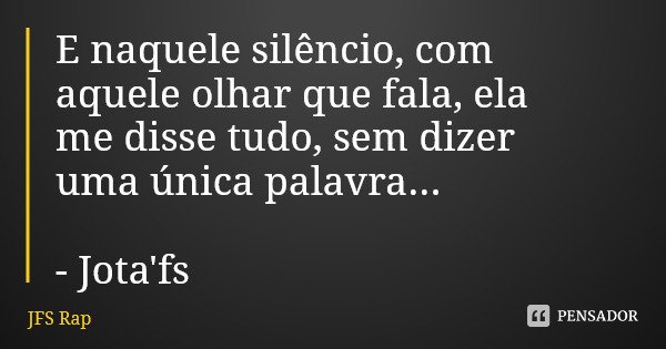 E naquele silêncio, com aquele olhar que fala, ela me disse tudo, sem dizer uma única palavra... - Jota'fs... Frase de JFS Rap.