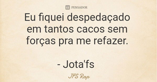 Eu fiquei despedaçado em tantos cacos sem forças pra me refazer. - Jota'fs... Frase de JFS Rap.