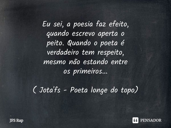 ⁠Eu sei, a poesia faz efeito,
quando escrevo aperta o
peito. Quando o poeta é
verdadeiro tem respeito,
mesmo não estando entre
os primeiros... ( Jota'fs - Poeta... Frase de JFS Rap.