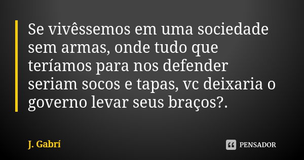 Se vivêssemos em uma sociedade sem armas, onde tudo que teríamos para nos defender seriam socos e tapas, vc deixaria o governo levar seus braços?.... Frase de J. Gabrí.