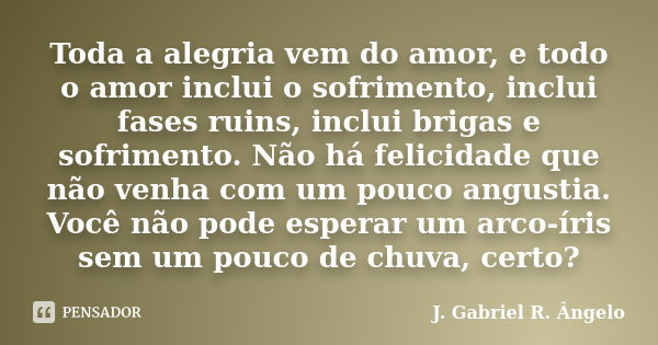 Toda a alegria vem do amor, e todo o amor inclui o sofrimento, inclui fases ruins, inclui brigas e sofrimento. Não há felicidade que não venha com um pouco angu... Frase de J. Gabriel R. Ângelo.