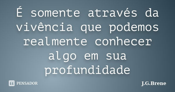 É somente através da vivência que podemos realmente conhecer algo em sua profundidade... Frase de J.G.Brene.